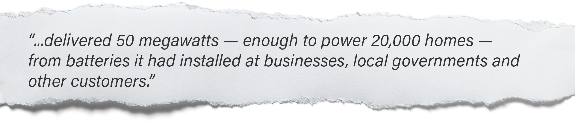 “...delivered 50 megawatts — enough to power 20,000 homes — from batteries it had installed at businesses, local governments and other customers.”